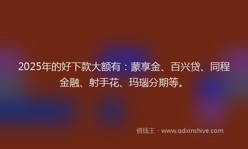2025年的好下款大额有：蒙享金、百兴贷、同程金融、射手花、玛瑙分期等。