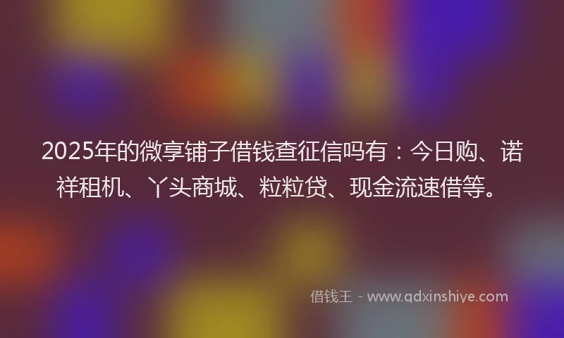 2025年的微享铺子借钱查征信吗有：今日购、诺祥租机、丫头商城、粒粒贷、现金流速借等。