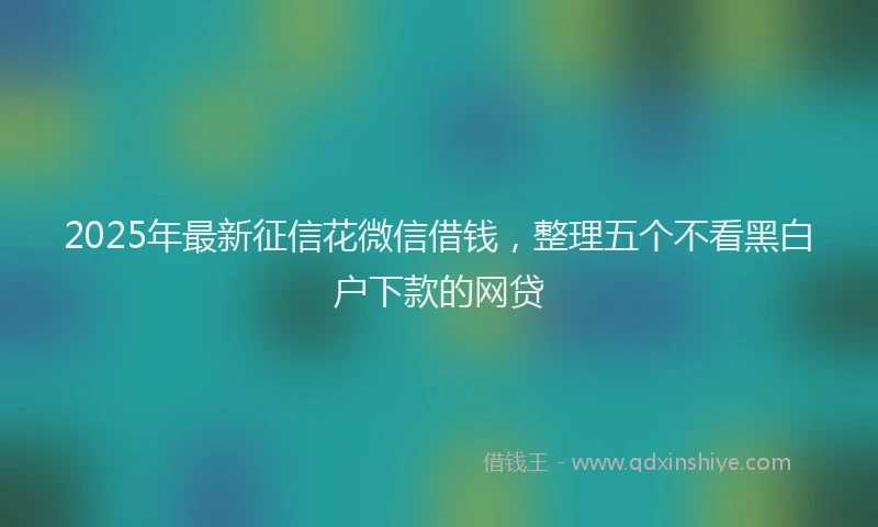 2025年最新征信花微信借钱，整理五个不看黑白户下款的网贷