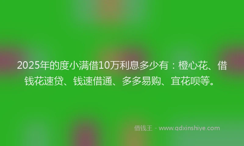 2025年的度小满借10万利息多少有：橙心花、借钱花速贷、钱速借通、多多易购、宜花呗等。