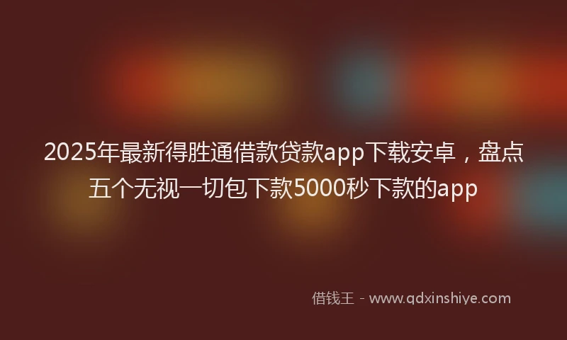 2025年最新得胜通借款贷款app下载安卓，盘点五个无视一切包下款5000秒下款的app