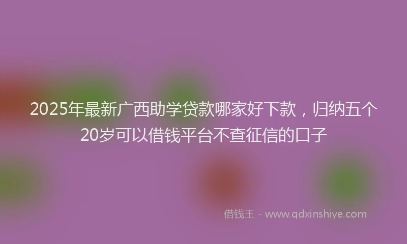 2025年最新广西助学贷款哪家好下款，归纳五个20岁可以借钱平台不查征信的口子