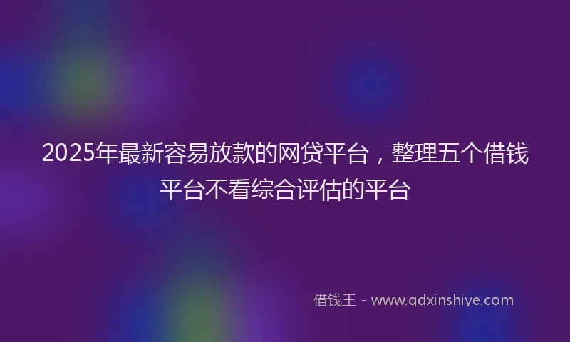 2025年最新容易放款的网贷平台，整理五个借钱平台不看综合评估的平台