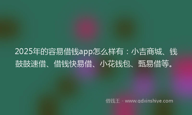 2025年的容易借钱app怎么样有：小吉商城、钱鼓鼓速借、借钱快易借、小花钱包、甄易借等。