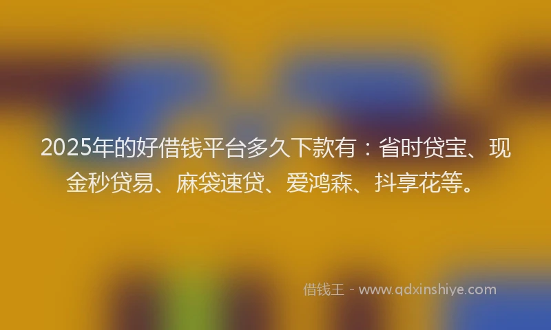 2025年的好借钱平台多久下款有：省时贷宝、现金秒贷易、麻袋速贷、爱鸿森、抖享花等。