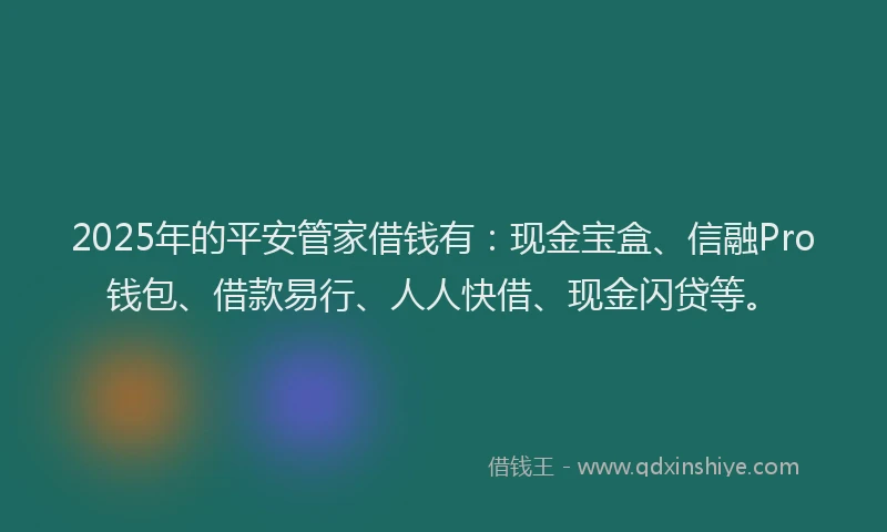2025年的平安管家借钱有：现金宝盒、信融Pro钱包、借款易行、人人快借、现金闪贷等。