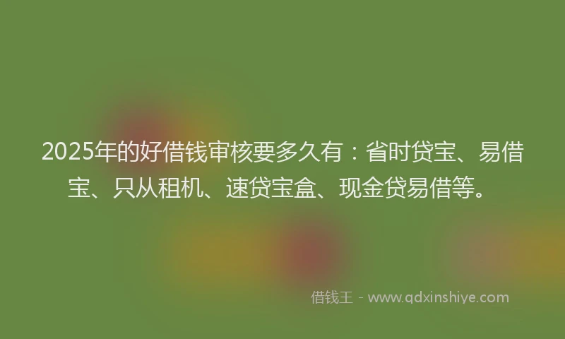 2025年的好借钱审核要多久有：省时贷宝、易借宝、只从租机、速贷宝盒、现金贷易借等。