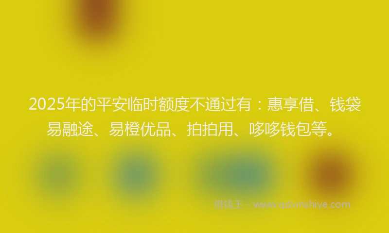 2025年的平安临时额度不通过有：惠享借、钱袋易融途、易橙优品、拍拍用、哆哆钱包等。