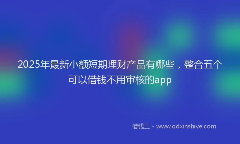 2025年最新小额短期理财产品有哪些，整合五个可以借钱不用审核的app