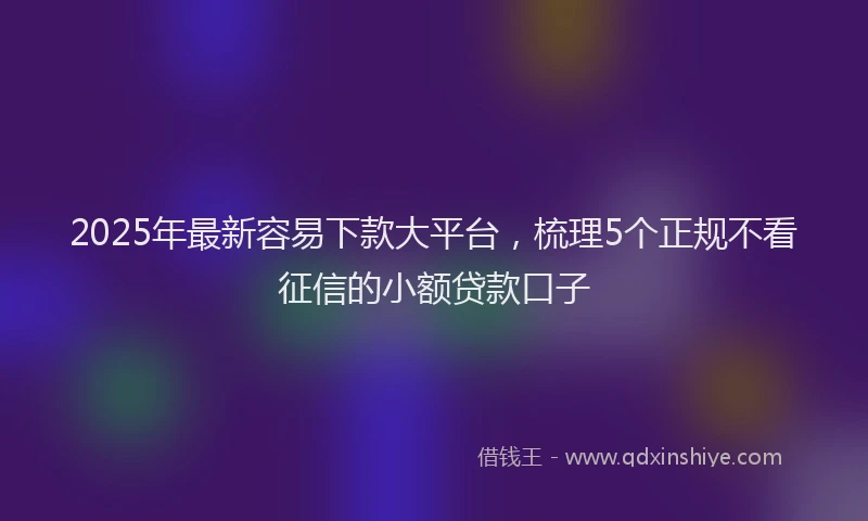 2025年最新容易下款大平台，梳理5个正规不看征信的小额贷款口子