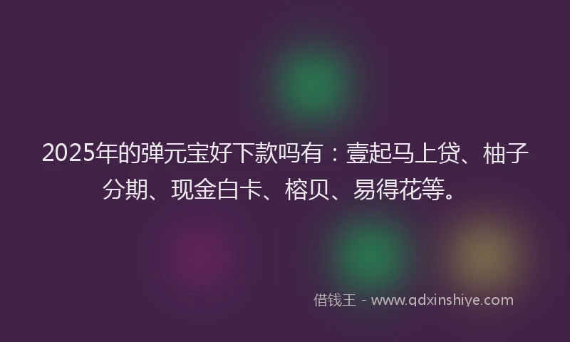 2025年的弹元宝好下款吗有：壹起马上贷、柚子分期、现金白卡、榕贝、易得花等。