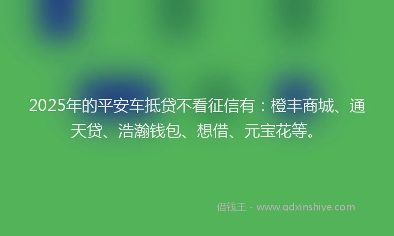 2025年的平安车抵贷不看征信有：橙丰商城、通天贷、浩瀚钱包、想借、元宝花等。
