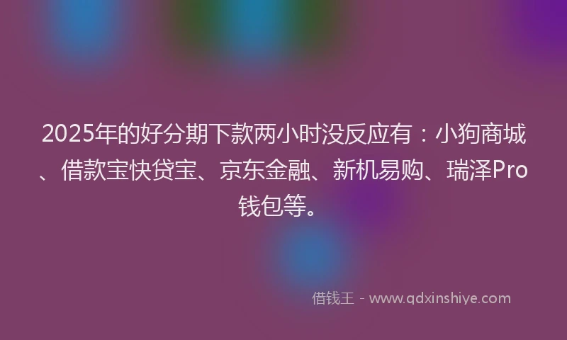 2025年的好分期下款两小时没反应有：小狗商城、借款宝快贷宝、京东金融、新机易购、瑞泽Pro钱包等。