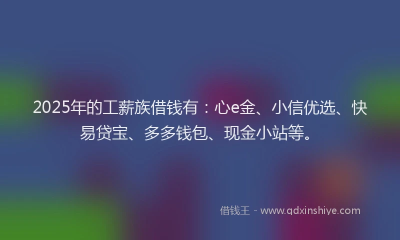 2025年的工薪族借钱有：心e金、小信优选、快易贷宝、多多钱包、现金小站等。