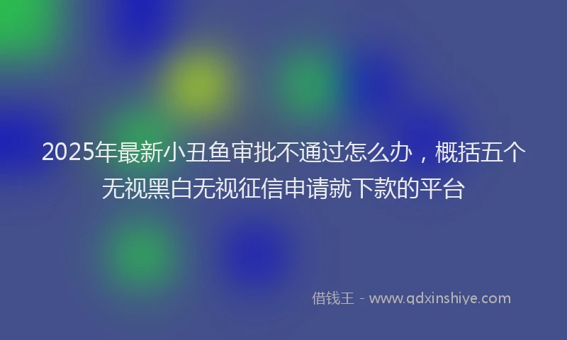 2025年最新小丑鱼审批不通过怎么办，概括五个无视黑白无视征信申请就下款的平台