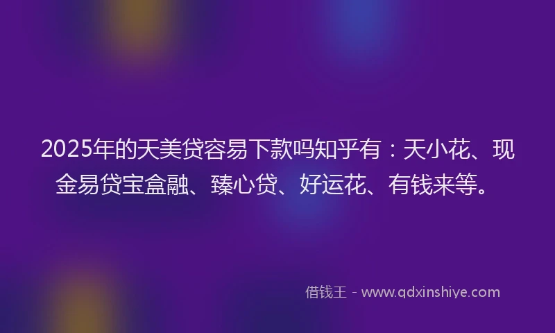 2025年的天美贷容易下款吗知乎有：天小花、现金易贷宝盒融、臻心贷、好运花、有钱来等。