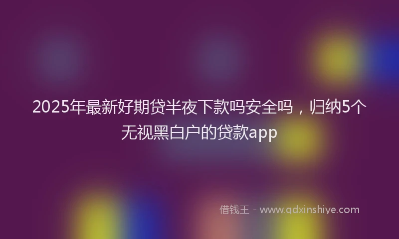 2025年最新好期贷半夜下款吗安全吗，归纳5个无视黑白户的贷款app