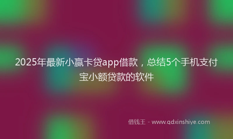 2025年最新小赢卡贷app借款，总结5个手机支付宝小额贷款的软件