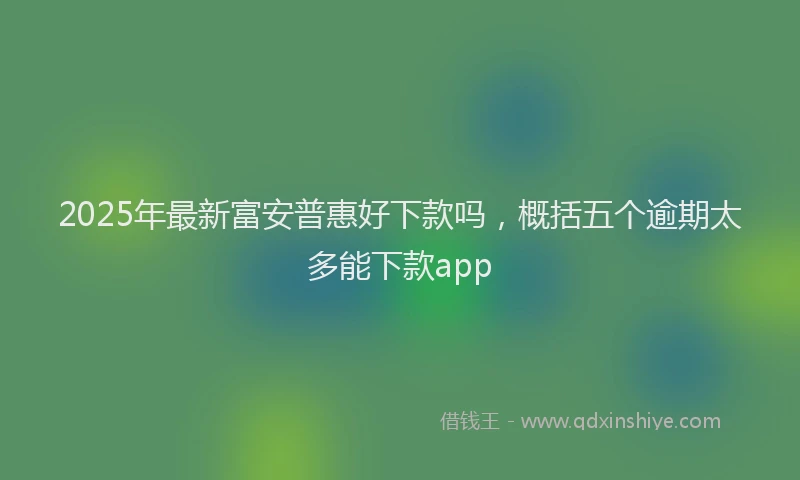 2025年最新富安普惠好下款吗，概括五个逾期太多能下款app
