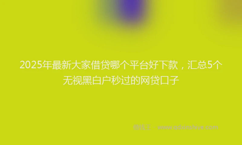 2025年最新大家借贷哪个平台好下款，汇总5个无视黑白户秒过的网贷口子