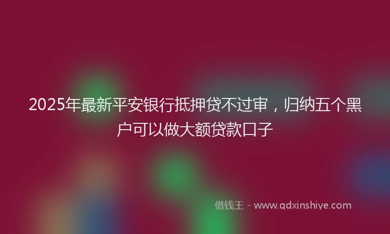 2025年最新平安银行抵押贷不过审，归纳五个黑户可以做大额贷款口子