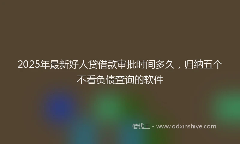 2025年最新好人贷借款审批时间多久，归纳五个不看负债查询的软件