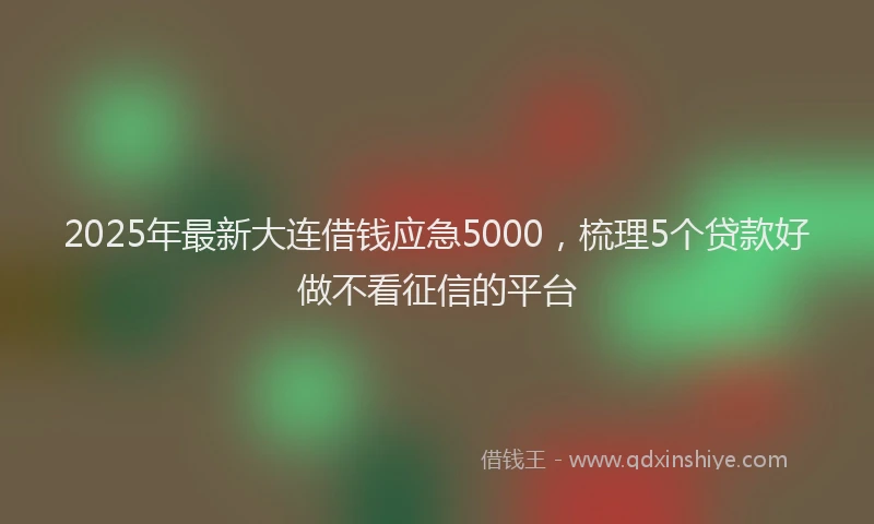 2025年最新大连借钱应急5000，梳理5个贷款好做不看征信的平台