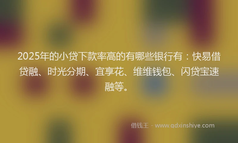 2025年的小贷下款率高的有哪些银行有：快易借贷融、时光分期、宜享花、维维钱包、闪贷宝速融等。