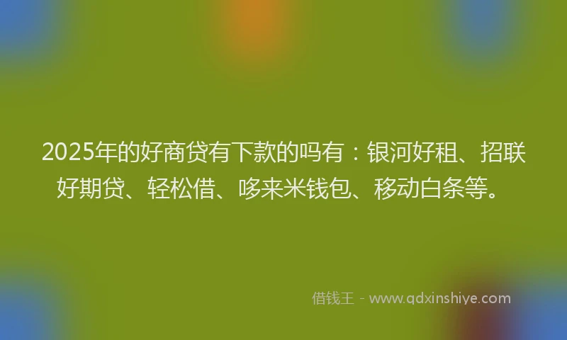 2025年的好商贷有下款的吗有：银河好租、招联好期贷、轻松借、哆来米钱包、移动白条等。