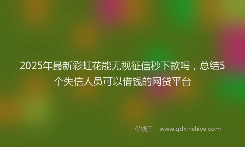 2025年最新彩虹花能无视征信秒下款吗，总结5个失信人员可以借钱的网贷平台