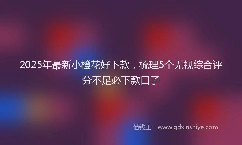 2025年最新小橙花好下款，梳理5个无视综合评分不足必下款口子