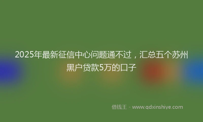 2025年最新征信中心问题通不过，汇总五个苏州黑户贷款5万的口子