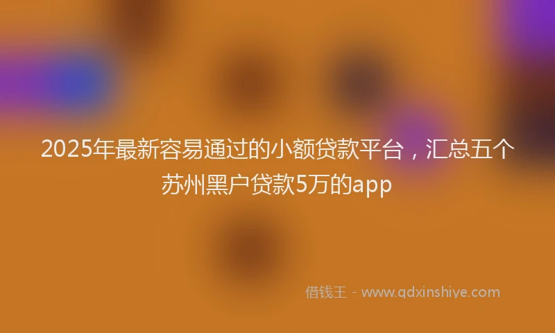 2025年最新容易通过的小额贷款平台，汇总五个苏州黑户贷款5万的app