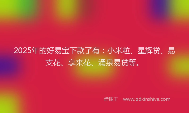 2025年的好易宝下款了有：小米粒、星辉贷、易支花、享来花、涌泉易贷等。