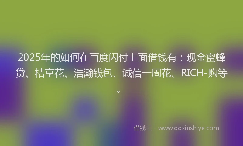2025年的如何在百度闪付上面借钱有：现金蜜蜂贷、桔享花、浩瀚钱包、诚信一周花、RICH-购等。