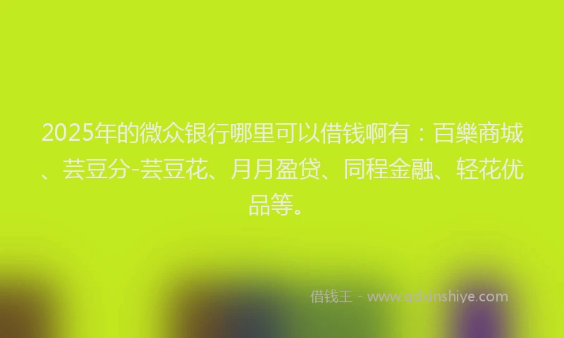 2025年的微众银行哪里可以借钱啊有：百樂商城、芸豆分-芸豆花、月月盈贷、同程金融、轻花优品等。