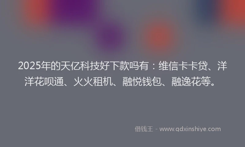 2025年的天亿科技好下款吗有：维信卡卡贷、洋洋花呗通、火火租机、融悦钱包、融逸花等。