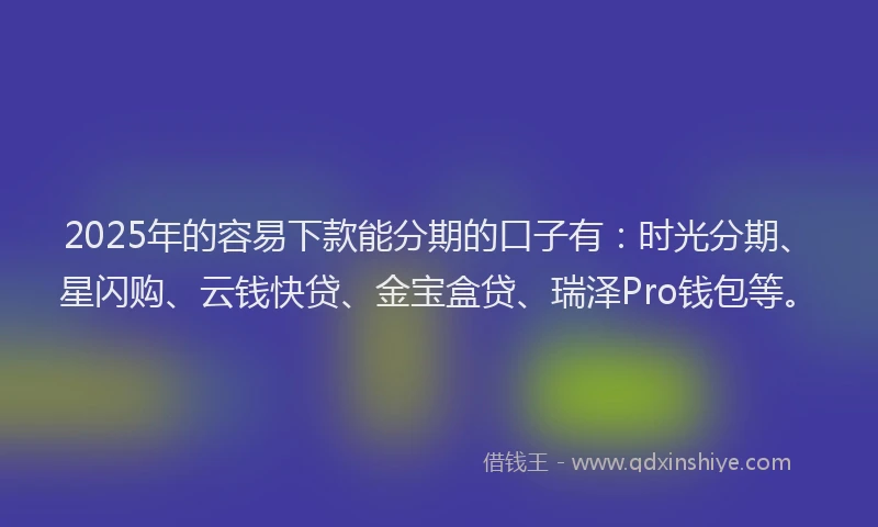 2025年的容易下款能分期的口子有：时光分期、星闪购、云钱快贷、金宝盒贷、瑞泽Pro钱包等。