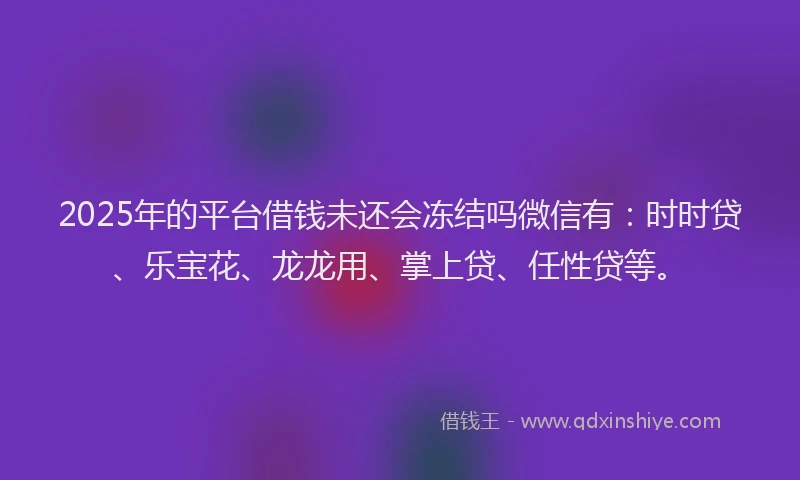 2025年的平台借钱未还会冻结吗微信有：时时贷、乐宝花、龙龙用、掌上贷、任性贷等。