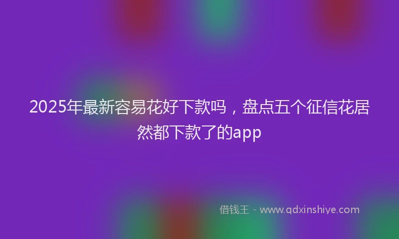 2025年最新容易花好下款吗，盘点五个征信花居然都下款了的app