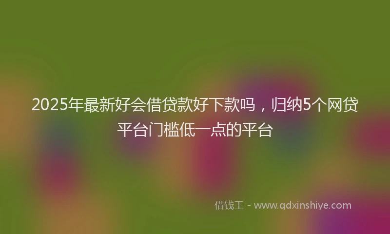 2025年最新好会借贷款好下款吗，归纳5个网贷平台门槛低一点的平台
