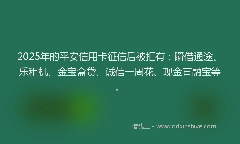 2025年的平安信用卡征信后被拒有：瞬借通途、乐租机、金宝盒贷、诚信一周花、现金直融宝等。