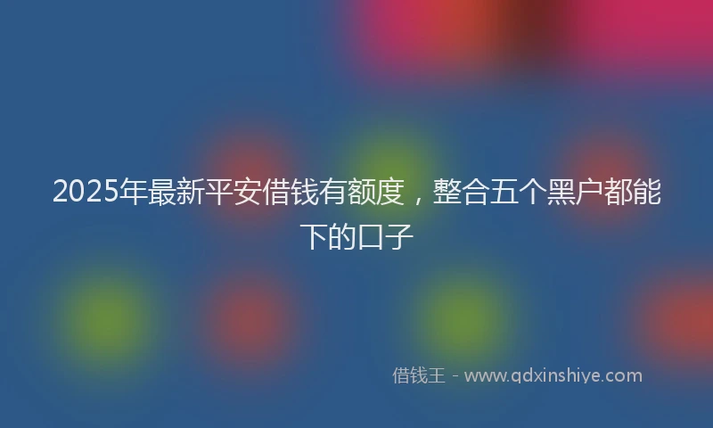 2025年最新平安借钱有额度，整合五个黑户都能下的口子