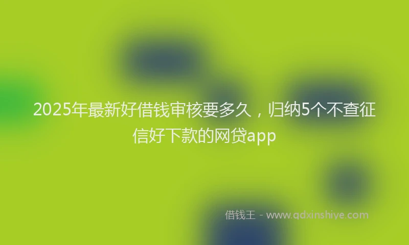 2025年最新好借钱审核要多久，归纳5个不查征信好下款的网贷app