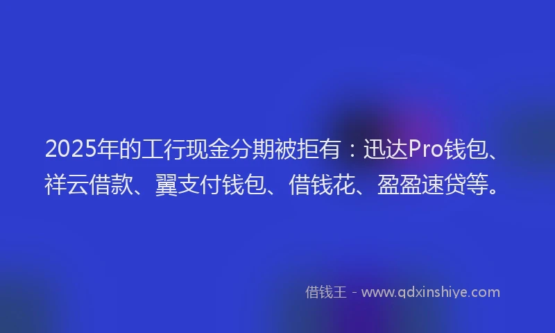 2025年的工行现金分期被拒有：迅达Pro钱包、祥云借款、翼支付钱包、借钱花、盈盈速贷等。