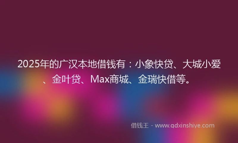 2025年的广汉本地借钱有：小象快贷、大城小爱、金叶贷、Max商城、金瑞快借等。
