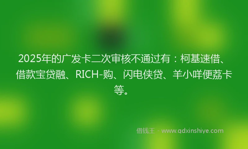 2025年的广发卡二次审核不通过有：柯基速借、借款宝贷融、RICH-购、闪电侠贷、羊小咩便荔卡等。