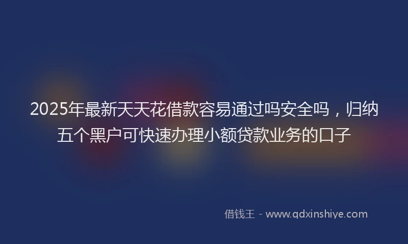 2025年最新天天花借款容易通过吗安全吗，归纳五个黑户可快速办理小额贷款业务的口子