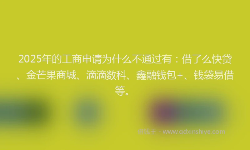 2025年的工商申请为什么不通过有：借了么快贷、金芒果商城、滴滴数科、鑫融钱包+、钱袋易借等。