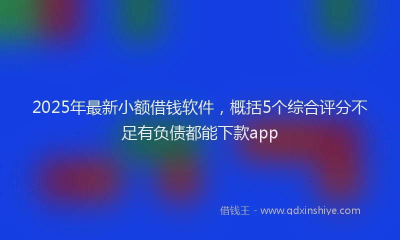 2025年最新小额借钱软件，概括5个综合评分不足有负债都能下款app